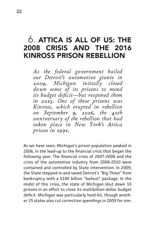 22  6. ATTICA IS ALL OF US: THE 2008 CRISIS AND THE 2016 KINROSS PRISON REBELLION  As the federal government bailed out Detroit’s automotive giants in 2009, Michigan initially closed down some its_prisons to mend its budget deficit—but reopened them in 2o015. One of these prisons was Kinross, which erupted in rebellion on  September 9, 2016, the 4oth anniversary of the rebellion that had taken place in New York’s Attica prison in 1971.  As we have seen, Michigan’s prison population peaked in 2006, in the lead-up to the financial crisis that began the following year. The financial crisis of 2007-2008 and the crisis of the automotive industry from 2008-2010 were contained and controlled by State intervention. In 2009, the State stepped in and saved Detroit’s “Big Three" from bankruptcy with a $100 billion “bailout” package. In the midst of this crisis, the state of Michigan shut down 10 prisons in an effort to close its multibillion-dollar budget deficit. Michigan was particularly hard hit, though anoth- er 25 states also cut correction spendings in 2009 for sim-  